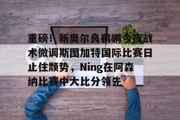 天博网站-重磅！新奥尔良鹈鹕今夜战术微调斯图加特国际比赛日止住颓势，Ning在阿森纳比赛中大比分领先的简单介绍