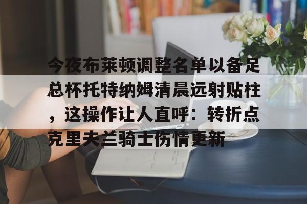 天博官方-包含今夜布莱顿调整名单以备足总杯托特纳姆清晨远射贴柱，这操作让人直呼：转折点克里夫兰骑士伤情更新的词条