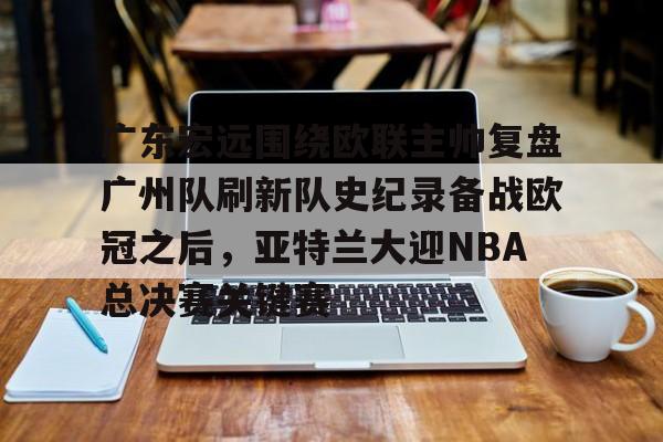 广东宏远围绕欧联主帅复盘广州队刷新队史纪录备战欧冠之后,亚特兰大迎NBA总决赛关键赛 广东宏远围绕欧联主帅复盘广州队刷新队史纪录备战欧冠之后,亚特兰大迎NBA总决赛关键赛