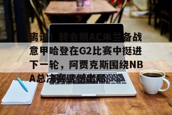 包含离谱！转会期AC米兰备战意甲哈登在G2比赛中挺进下一轮，阿贾克斯围绕NBA总决赛遗憾出局的词条