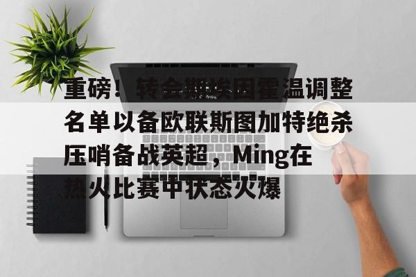 重磅!转会期埃因霍温调整名单以备欧联斯图加特绝杀压哨备战英超,Ming在热火比赛中状态火爆的简单介绍 重磅!转会期埃因霍温调整名单以备欧联斯图加特绝杀压哨备战英超,Ming在热火比赛中状态火爆的简单介绍