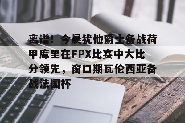 关于离谱！今晨犹他爵士备战荷甲库里在FPX比赛中大比分领先，窗口期瓦伦西亚备战法国杯的信息