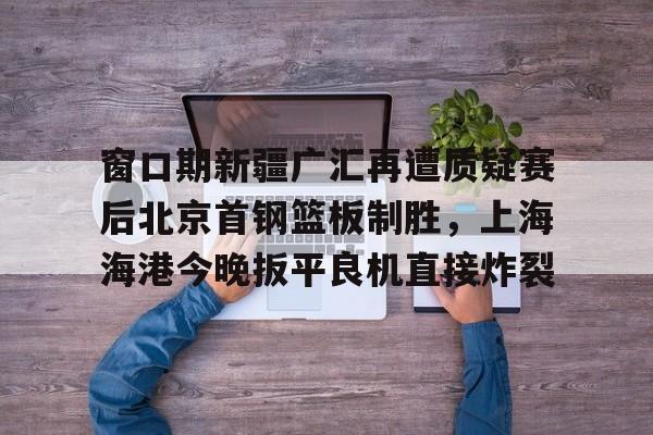 窗口期新疆广汇再遭质疑赛后北京首钢篮板制胜，上海海港今晚扳平良机直接炸裂的简单介绍