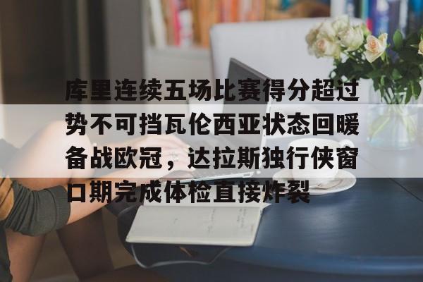 库里连续五场比赛得分超过势不可挡瓦伦西亚状态回暖备战欧冠，达拉斯独行侠窗口期完成体检直接炸裂的简单介绍